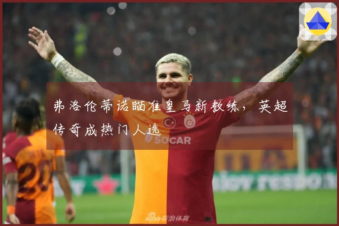 弗洛伦蒂诺瞄准皇马新教练，英超传奇成热门人选