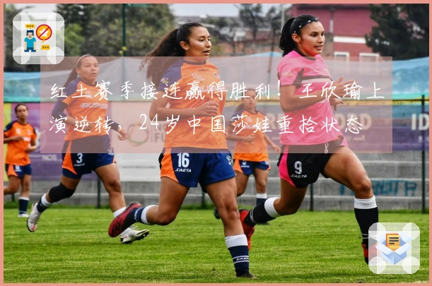 红土赛季接连赢得胜利！王欣瑜上演逆转，24岁中国莎娃重拾状态