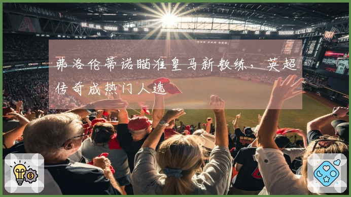 弗洛伦蒂诺瞄准皇马新教练，英超传奇成热门人选