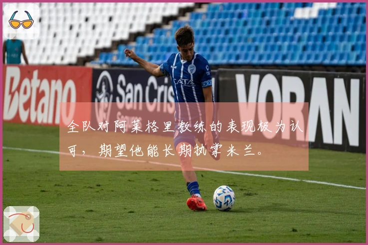 全队对阿莱格里教练的表现极为认可，期望他能长期执掌米兰。