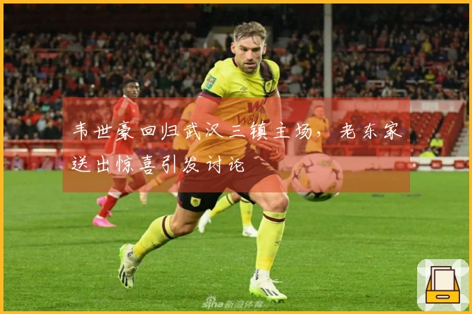 韦世豪回归武汉三镇主场，老东家送出惊喜引发讨论