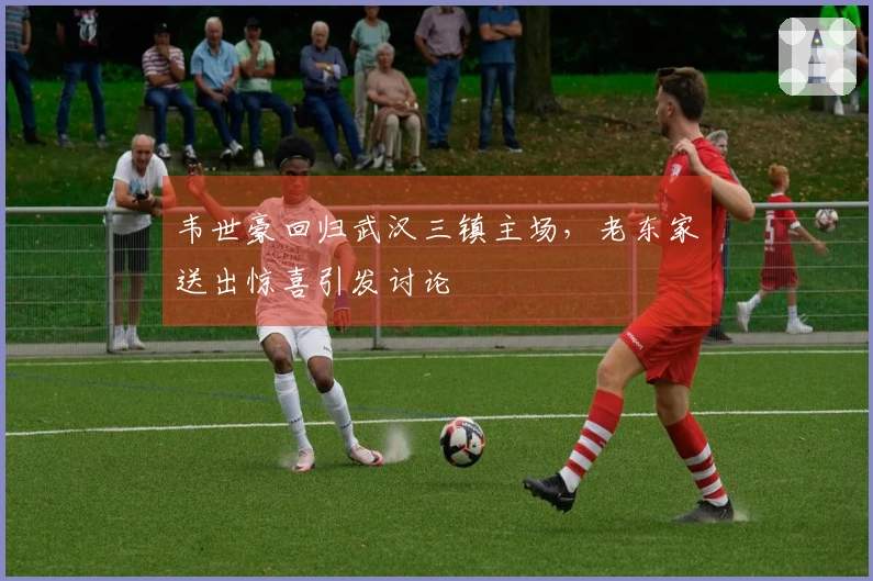 韦世豪回归武汉三镇主场，老东家送出惊喜引发讨论